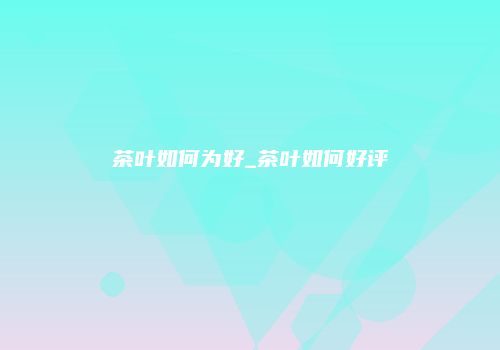 茶叶如何为好_茶叶如何好评