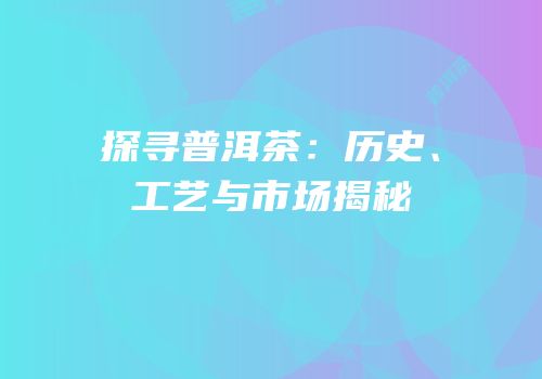 探寻普洱茶：历史、工艺与市场揭秘