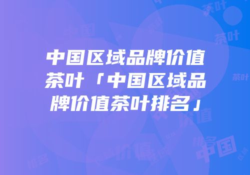 中国区域品牌价值茶叶「中国区域品牌价值茶叶排名」