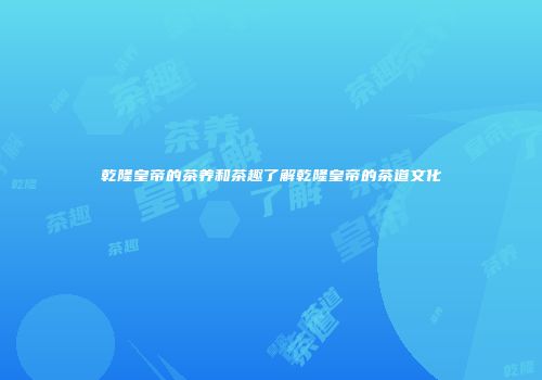 乾隆皇帝的茶养和茶趣了解乾隆皇帝的茶道文化