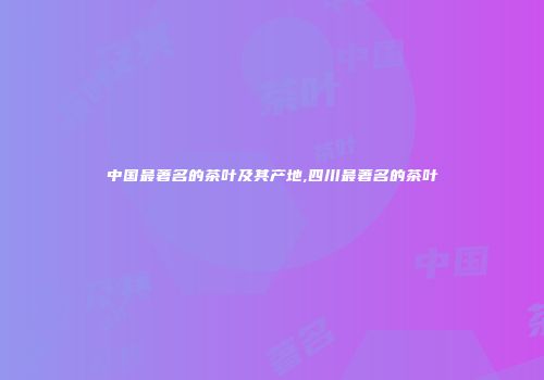中国最著名的茶叶及其产地,四川最著名的茶叶