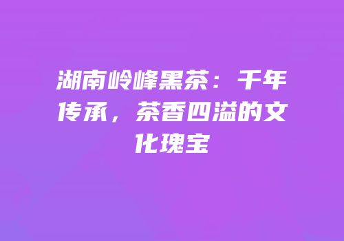 湖南岭峰黑茶：千年传承，茶香四溢的文化瑰宝