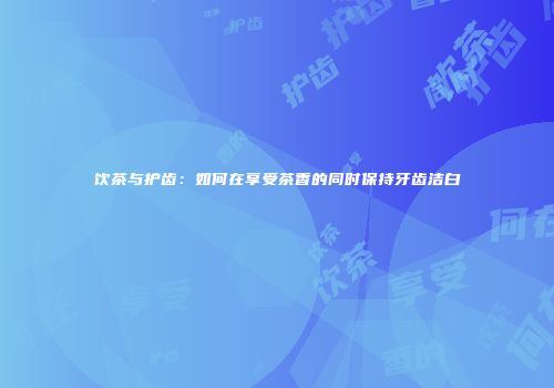 饮茶与护齿：如何在享受茶香的同时保持牙齿洁白