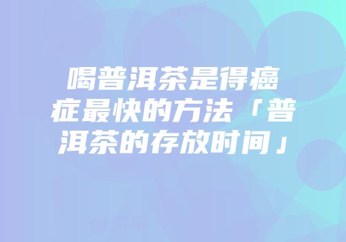喝普洱茶是得癌症最快的方法「普洱茶的存放时间」