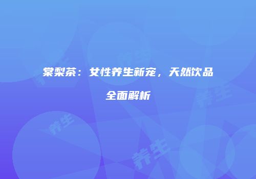棠梨茶：女性养生新宠，天然饮品全面解析