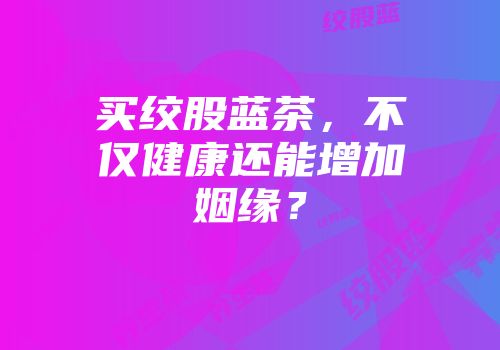 买绞股蓝茶，不仅健康还能增加姻缘？