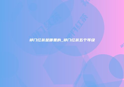 祁门红茶是哪里的_祁门红茶五个等级