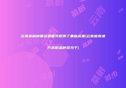 云南茶树种质资源研究取得了哪些成果(云南省有地方茶树品种多少个)