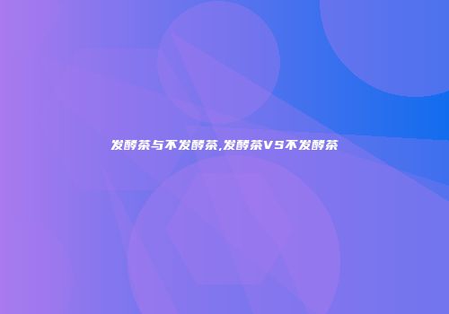 发酵茶与不发酵茶,发酵茶VS不发酵茶