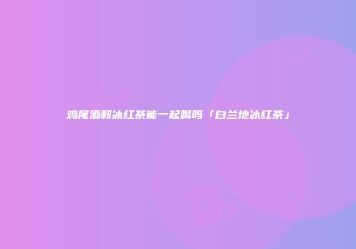 鸡尾酒和冰红茶能一起喝吗「白兰地冰红茶」