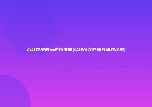 茶叶存放的三种方法是(多种茶叶存放方法的区别)