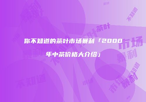 你不知道的茶叶市场暴利「2000年中茶价格大介绍」