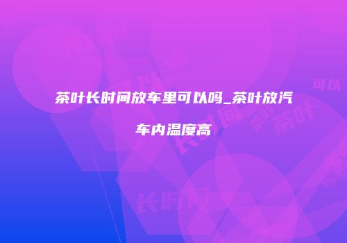 茶叶长时间放车里可以吗_茶叶放汽车内温度高