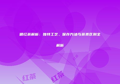 晒红茶解析：独特工艺、保存方法与茶类区别全解析