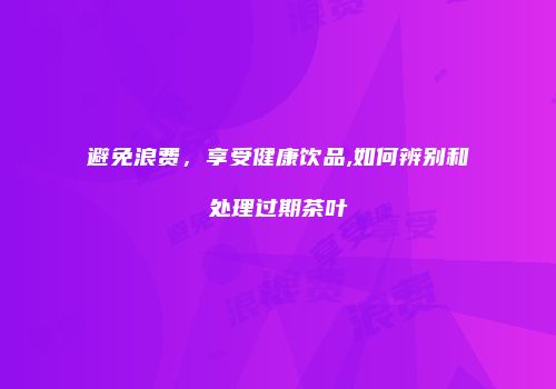 避免浪费，享受健康饮品,如何辨别和处理过期茶叶