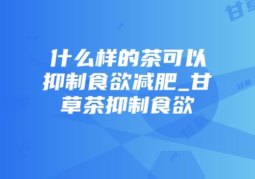什么样的茶可以抑制食欲减肥_甘草茶抑制食欲