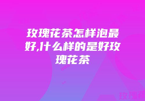 玫瑰花茶怎样泡最好,什么样的是好玫瑰花茶