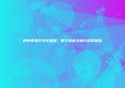 梅州市茶叶文化探秘：顺兴茶业与地方名茶品味