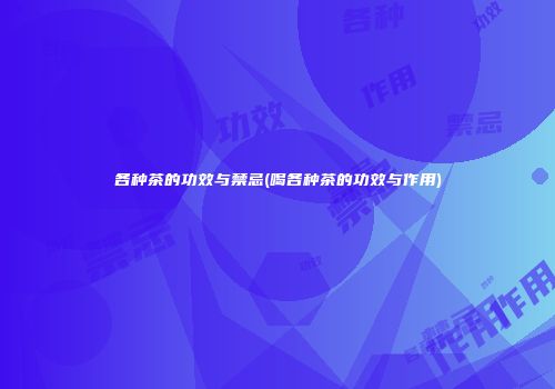 各种茶的功效与禁忌(喝各种茶的功效与作用)