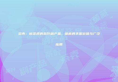 茶壳：被忽视的茶叶副产品，蕴藏的丰富价值与广泛应用
