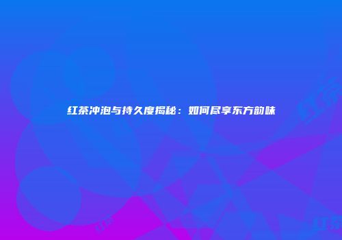 红茶冲泡与持久度揭秘：如何尽享东方韵味