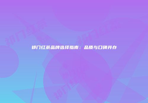 祁门红茶品牌选择指南：品质与口碑并存