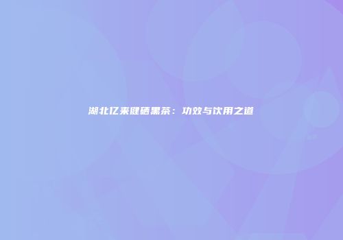 湖北亿来健硒黑茶：功效与饮用之道