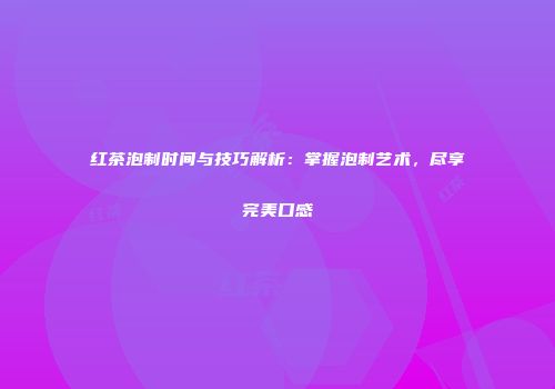 红茶泡制时间与技巧解析：掌握泡制艺术，尽享完美口感