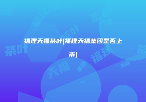 福建天福茶叶(福建天福集团是否上市)
