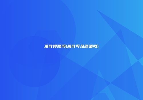 茶叶得晒吗(茶叶可以晾晒吗)