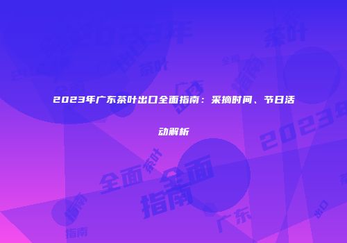 2023年广东茶叶出口全面指南：采摘时间、节日活动解析