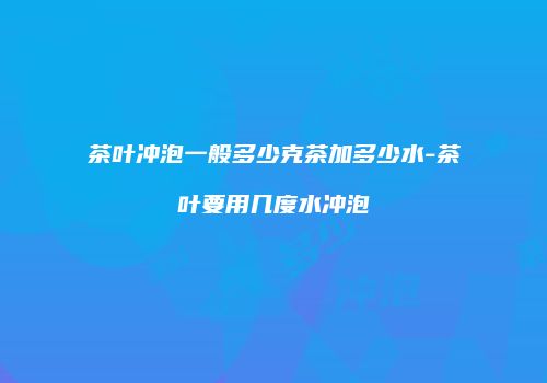 茶叶冲泡一般多少克茶加多少水-茶叶要用几度水冲泡