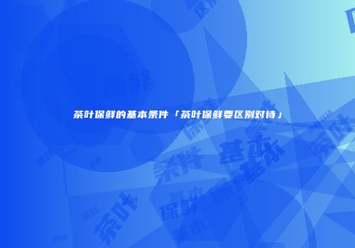 茶叶保鲜的基本条件「茶叶保鲜要区别对待」