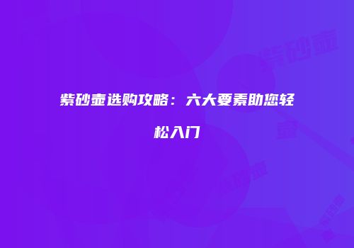 紫砂壶选购攻略：六大要素助您轻松入门