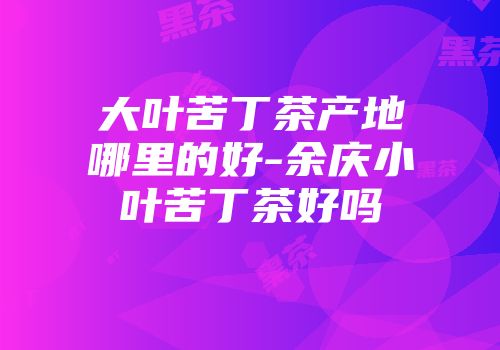 大叶苦丁茶产地哪里的好-余庆小叶苦丁茶好吗
