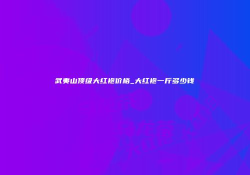 武夷山顶级大红袍价格_大红袍一斤多少钱