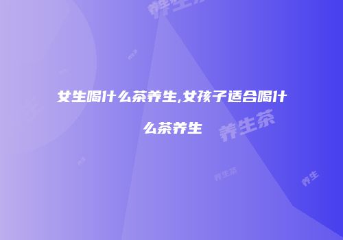 女生喝什么茶养生,女孩子适合喝什么茶养生