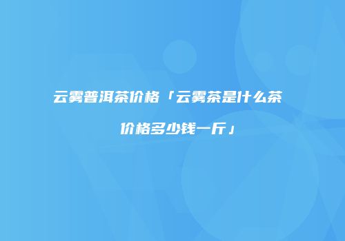 云雾普洱茶价格「云雾茶是什么茶  价格多少钱一斤」