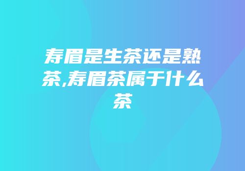 寿眉是生茶还是熟茶,寿眉茶属于什么茶