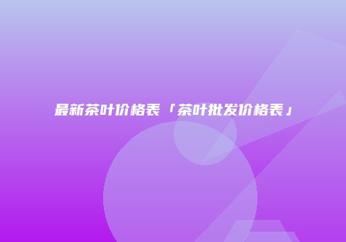 最新茶叶价格表「茶叶批发价格表」