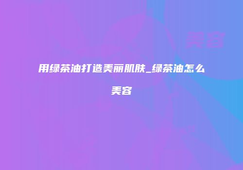 用绿茶油打造美丽肌肤_绿茶油怎么美容