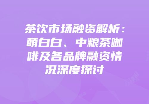 茶饮市场融资解析：萌白白、中粮茶咖啡及各品牌融资情况深度探讨