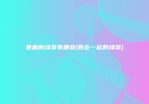 卷曲的绿茶有哪些(卷在一起的绿茶)