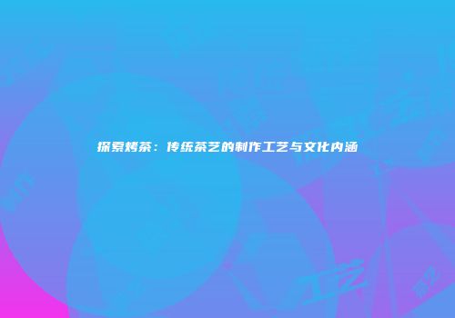 探索烤茶：传统茶艺的制作工艺与文化内涵