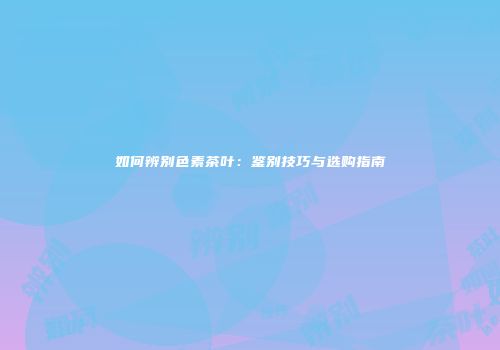 如何辨别色素茶叶：鉴别技巧与选购指南