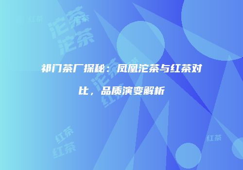 祁门茶厂探秘：凤凰沱茶与红茶对比，品质演变解析