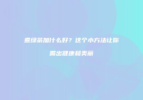 煮绿茶加什么好？这个小方法让你喝出健康和美丽