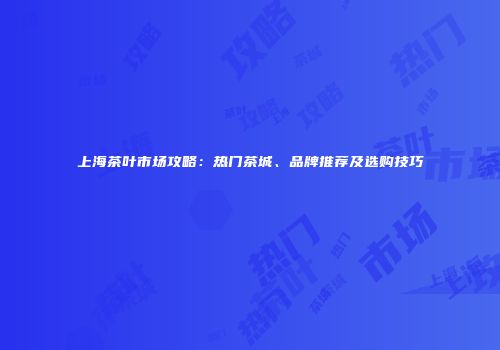 上海茶叶市场攻略：热门茶城、品牌推荐及选购技巧
