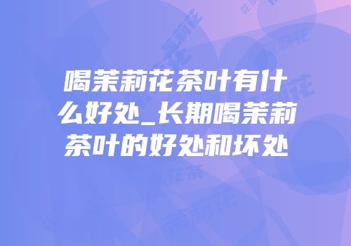喝茉莉花茶叶有什么好处_长期喝茉莉茶叶的好处和坏处