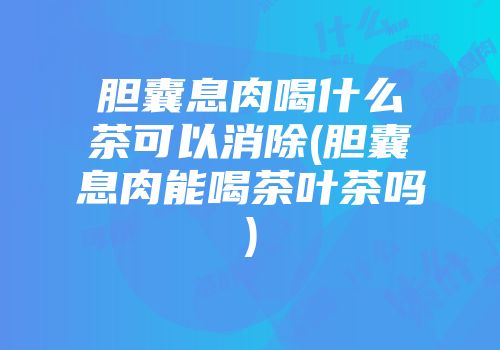 胆囊息肉喝什么茶可以消除(胆囊息肉能喝茶叶茶吗)